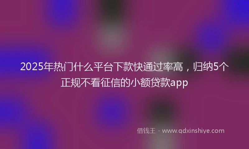 2025年热门什么平台下款快通过率高，归纳5个正规不看征信的小额贷款app