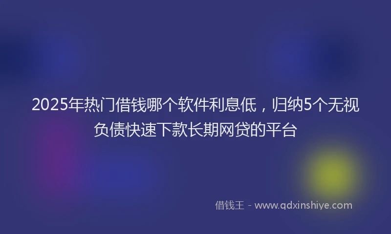 2025年热门借钱哪个软件利息低，归纳5个无视负债快速下款长期网贷的平台