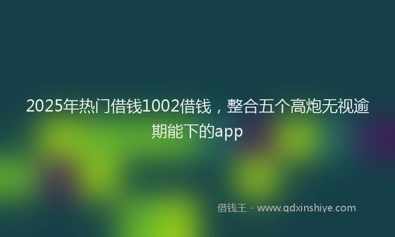 2025年热门借钱1002借钱，整合五个高炮无视逾期能下的app