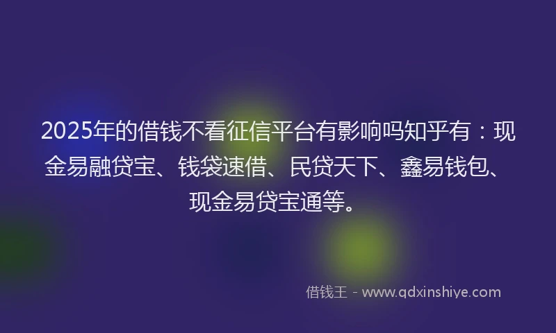 2025年的借钱不看征信平台有影响吗知乎有：现金易融贷宝、钱袋速借、民贷天下、鑫易钱包、现金易贷宝通等。