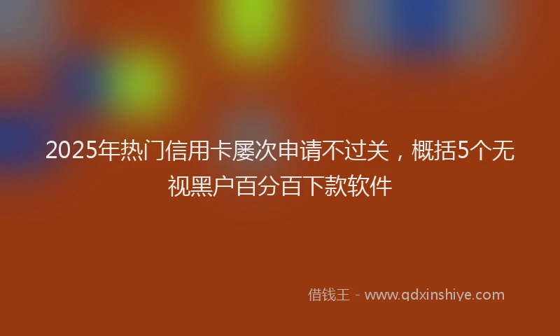 2025年热门信用卡屡次申请不过关，概括5个无视黑户百分百下款软件