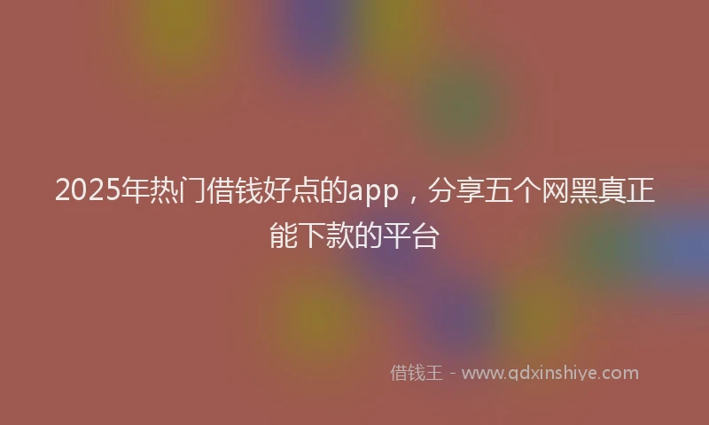 2025年热门借钱好点的app，分享五个网黑真正能下款的平台