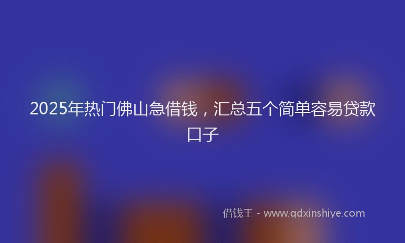2025年热门佛山急借钱，汇总五个简单容易贷款口子