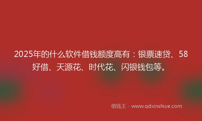 2025年的什么软件借钱额度高有：银票速贷、58好借、天源花、时代花、闪银钱包等。