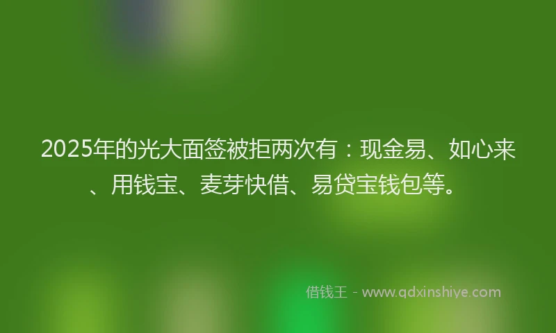 2025年的光大面签被拒两次有：现金易、如心来、用钱宝、麦芽快借、易贷宝钱包等。