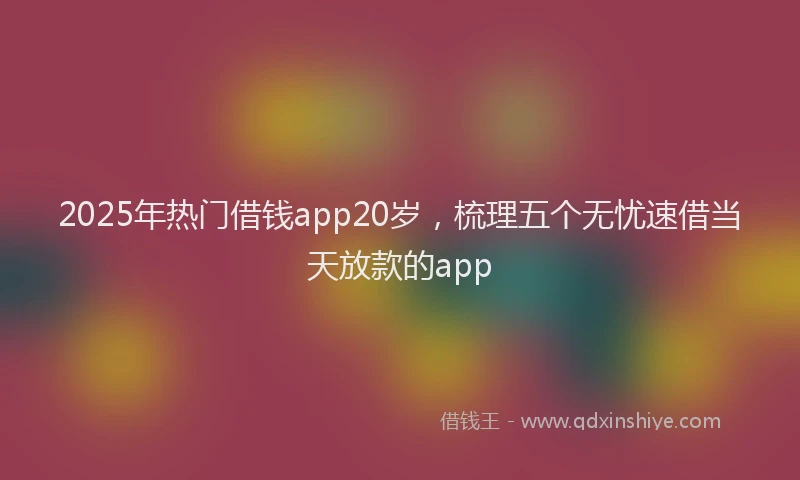 2025年热门借钱app20岁，梳理五个无忧速借当天放款的app