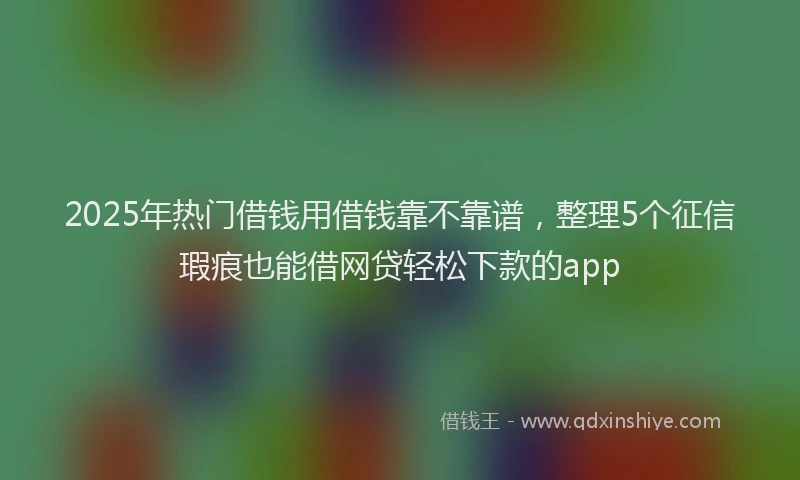 2025年热门借钱用借钱靠不靠谱，整理5个征信瑕疵也能借网贷轻松下款的app