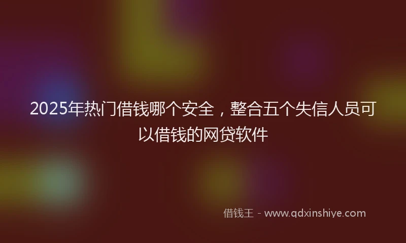 2025年热门借钱哪个安全，整合五个失信人员可以借钱的网贷软件
