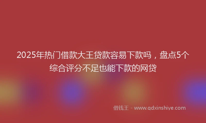 2025年热门借款大王贷款容易下款吗，盘点5个综合评分不足也能下款的网贷
