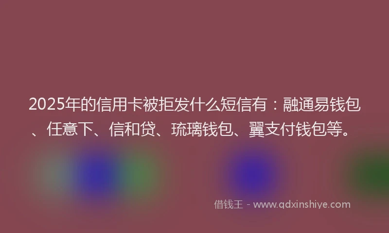 2025年的信用卡被拒发什么短信有：融通易钱包、任意下、信和贷、琉璃钱包、翼支付钱包等。