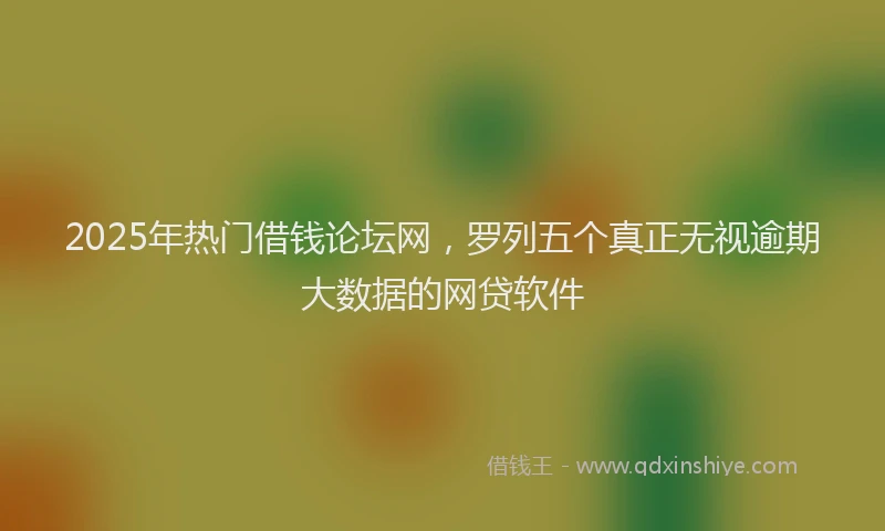 2025年热门借钱论坛网，罗列五个真正无视逾期大数据的网贷软件