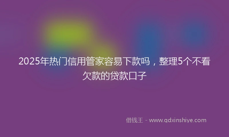 2025年热门信用管家容易下款吗，整理5个不看欠款的贷款口子
