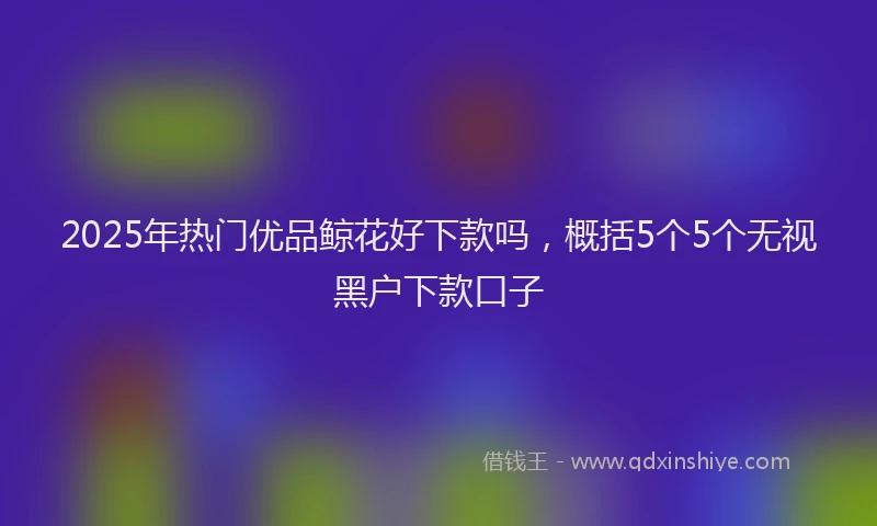 2025年热门优品鲸花好下款吗，概括5个5个无视黑户下款口子