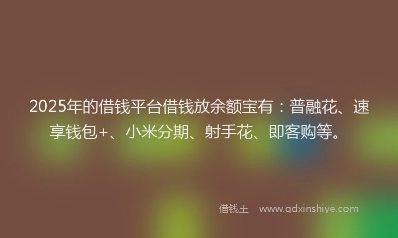 2025年的借钱平台借钱放余额宝有：普融花、速享钱包+、小米分期、射手花、即客购等。