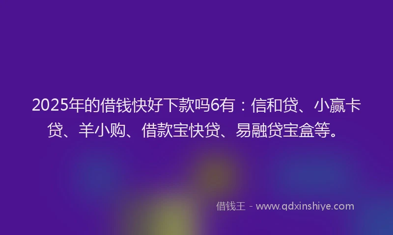 2025年的借钱快好下款吗6有：信和贷、小赢卡贷、羊小购、借款宝快贷、易融贷宝盒等。
