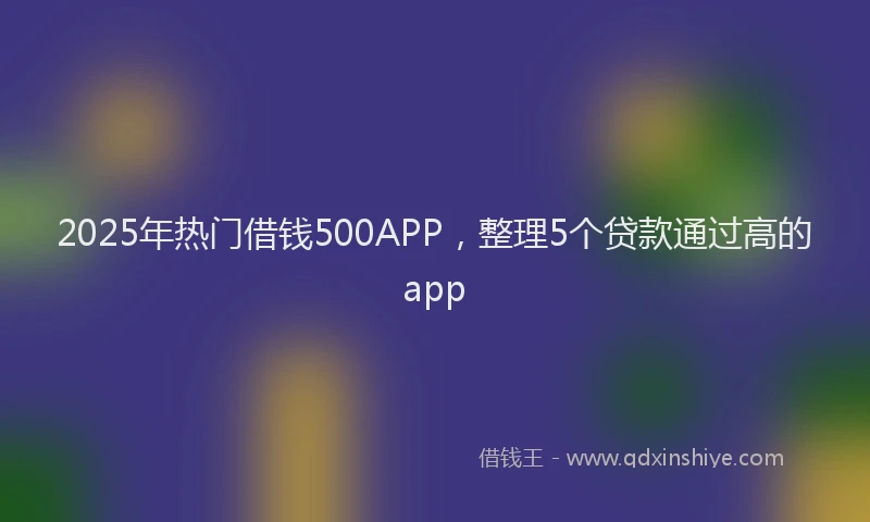 2025年热门借钱500APP，整理5个贷款通过高的app