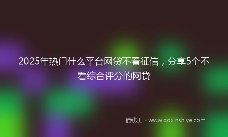 2025年热门什么平台网贷不看征信，分享5个不看综合评分的网贷