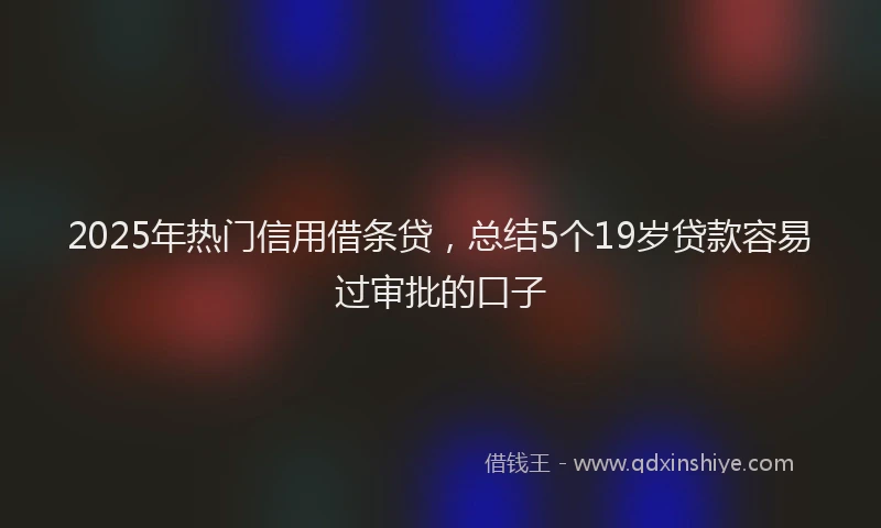 2025年热门信用借条贷，总结5个19岁贷款容易过审批的口子