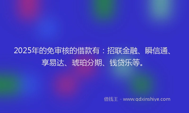 2025年的免审核的借款有：招联金融、瞬信通、享易达、琥珀分期、钱贷乐等。
