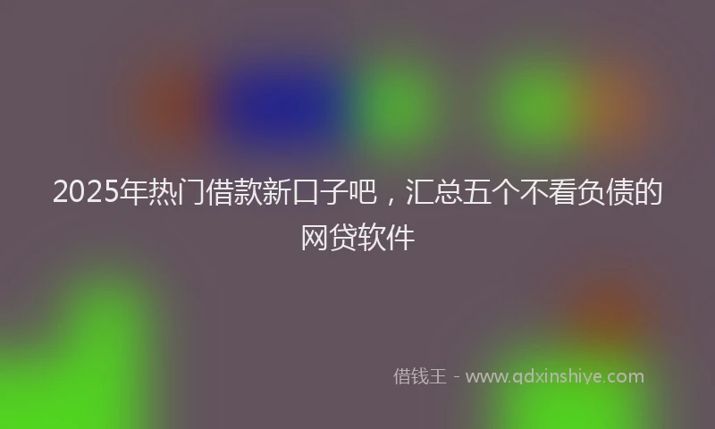 2025年热门借款新口子吧，汇总五个不看负债的网贷软件