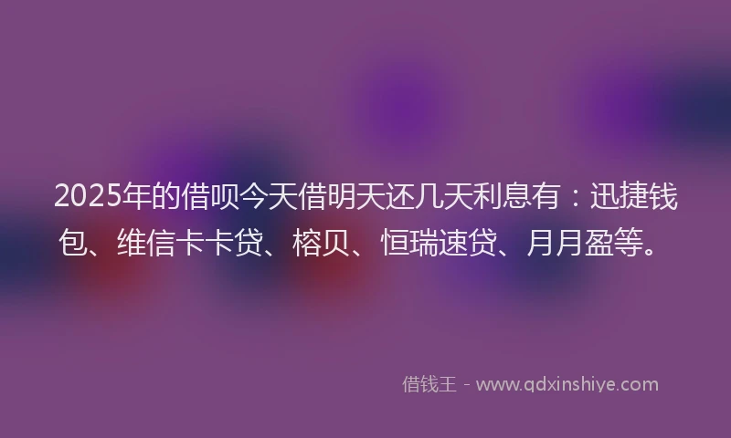 2025年的借呗今天借明天还几天利息有：迅捷钱包、维信卡卡贷、榕贝、恒瑞速贷、月月盈等。