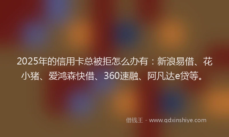 2025年的信用卡总被拒怎么办有：新浪易借、花小猪、爱鸿森快借、360速融、阿凡达e贷等。