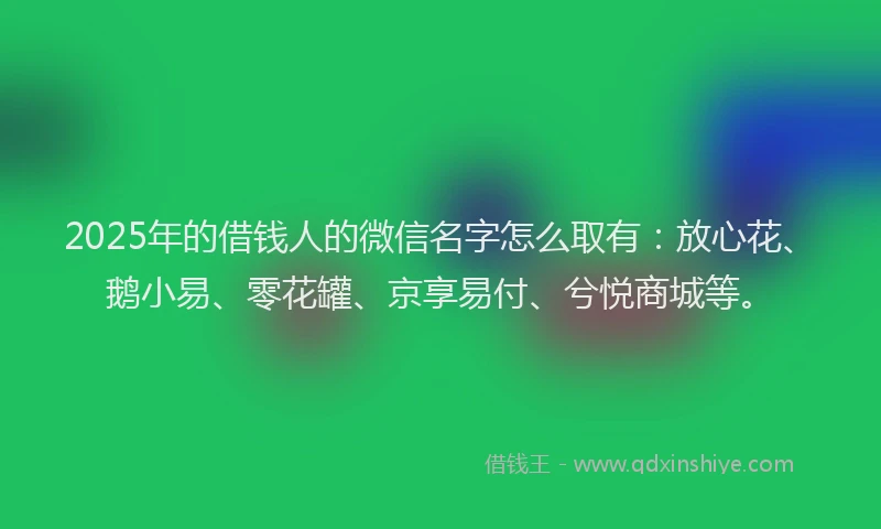 2025年的借钱人的微信名字怎么取有：放心花、鹅小易、零花罐、京享易付、兮悦商城等。