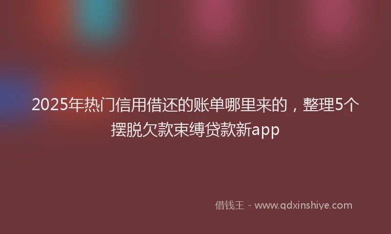 2025年热门信用借还的账单哪里来的，整理5个摆脱欠款束缚贷款新app