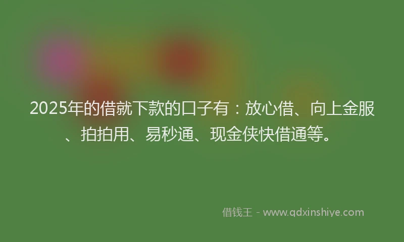 2025年的借就下款的口子有：放心借、向上金服、拍拍用、易秒通、现金侠快借通等。