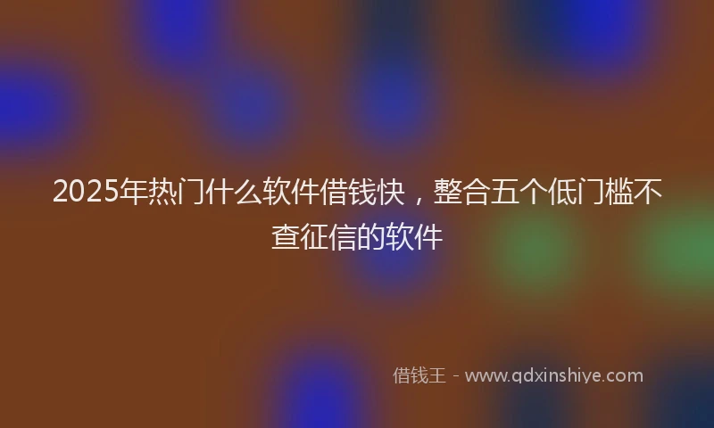 2025年热门什么软件借钱快，整合五个低门槛不查征信的软件