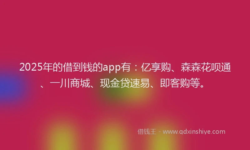 2025年的借到钱的app有：亿享购、森森花呗通、一川商城、现金贷速易、即客购等。
