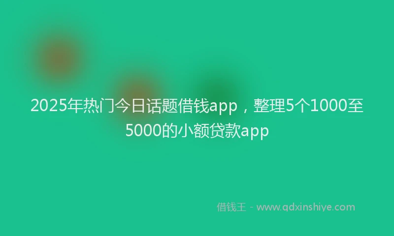 2025年热门今日话题借钱app，整理5个1000至5000的小额贷款app