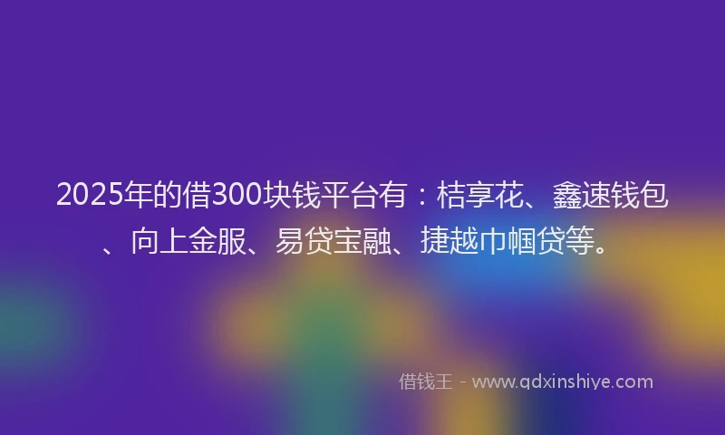 2025年的借300块钱平台有：桔享花、鑫速钱包、向上金服、易贷宝融、捷越巾帼贷等。
