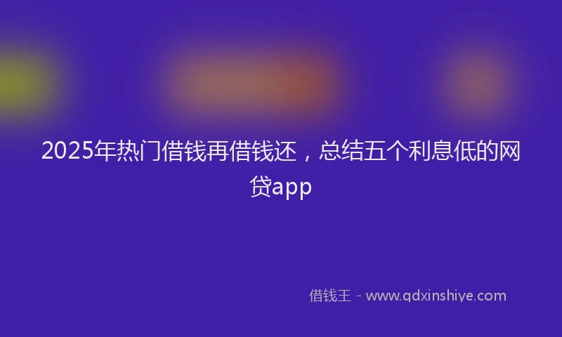 2025年热门借钱再借钱还，总结五个利息低的网贷app