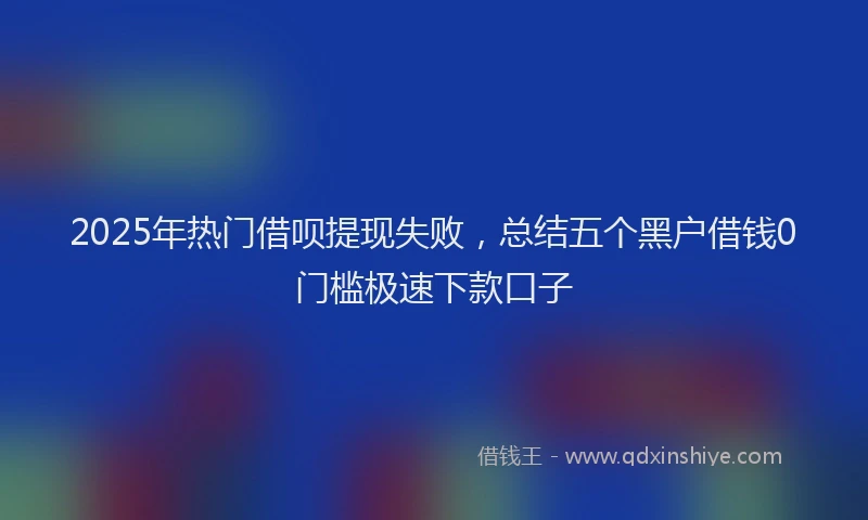 2025年热门借呗提现失败，总结五个黑户借钱0门槛极速下款口子