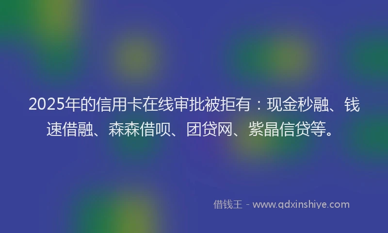 2025年的信用卡在线审批被拒有：现金秒融、钱速借融、森森借呗、团贷网、紫晶信贷等。