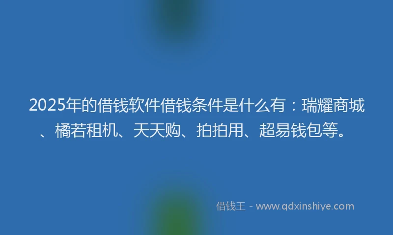 2025年的借钱软件借钱条件是什么有：瑞耀商城、橘若租机、天天购、拍拍用、超易钱包等。