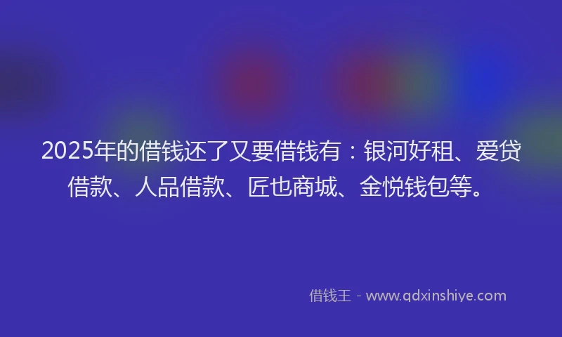 2025年的借钱还了又要借钱有：银河好租、爱贷借款、人品借款、匠也商城、金悦钱包等。