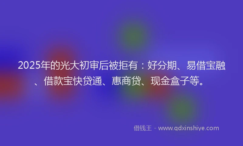 2025年的光大初审后被拒有：好分期、易借宝融、借款宝快贷通、惠商贷、现金盒子等。