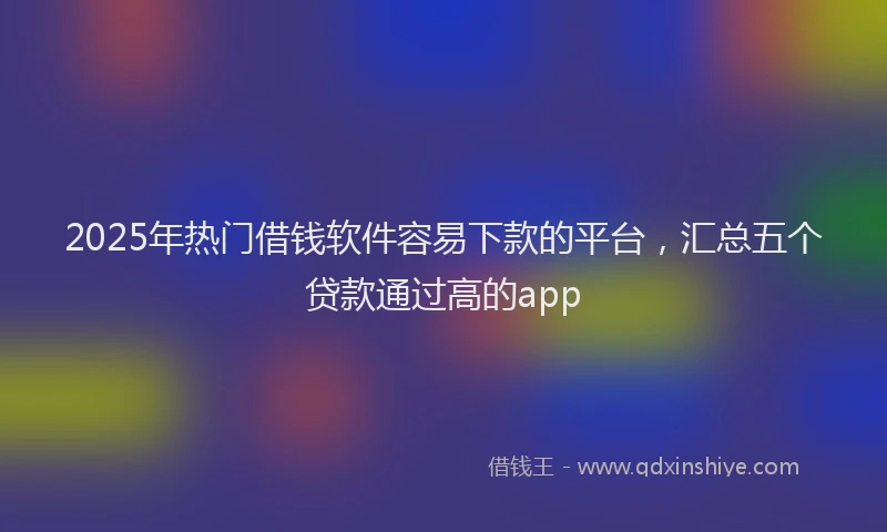 2025年热门借钱软件容易下款的平台，汇总五个贷款通过高的app