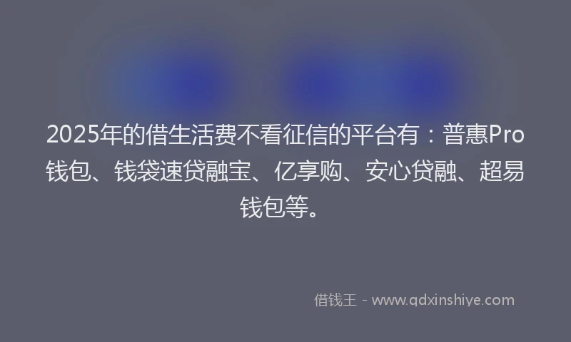 2025年的借生活费不看征信的平台有：普惠Pro钱包、钱袋速贷融宝、亿享购、安心贷融、超易钱包等。