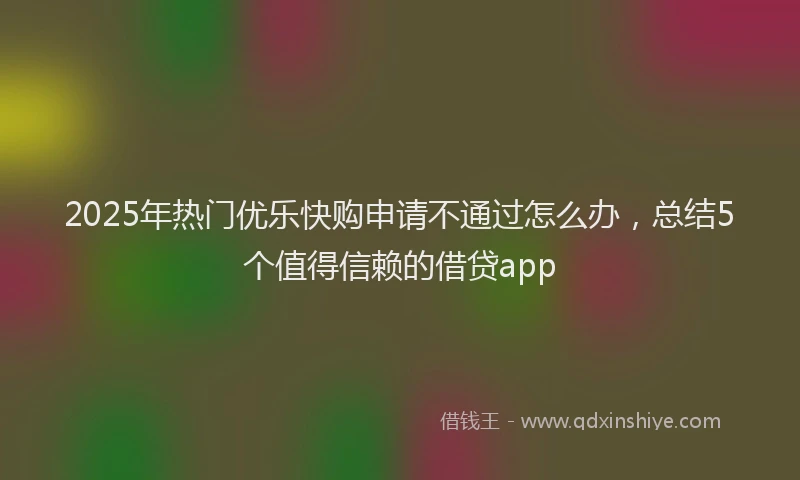 2025年热门优乐快购申请不通过怎么办，总结5个值得信赖的借贷app