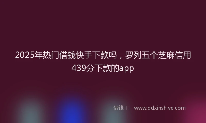 2025年热门借钱快手下款吗，罗列五个芝麻信用439分下款的app