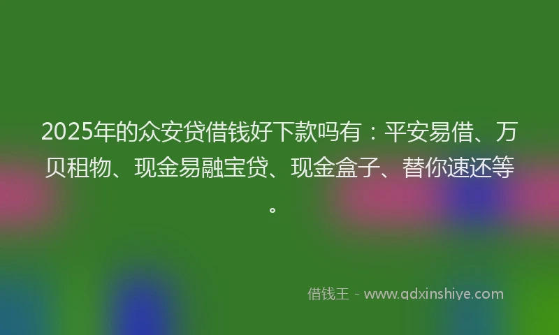 2025年的众安贷借钱好下款吗有：平安易借、万贝租物、现金易融宝贷、现金盒子、替你速还等。