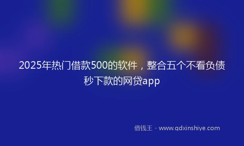 2025年热门借款500的软件，整合五个不看负债秒下款的网贷app