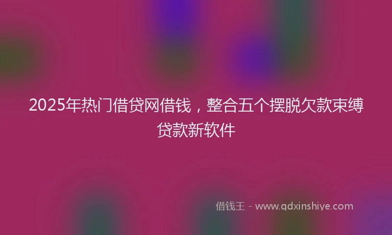 2025年热门借贷网借钱，整合五个摆脱欠款束缚贷款新软件