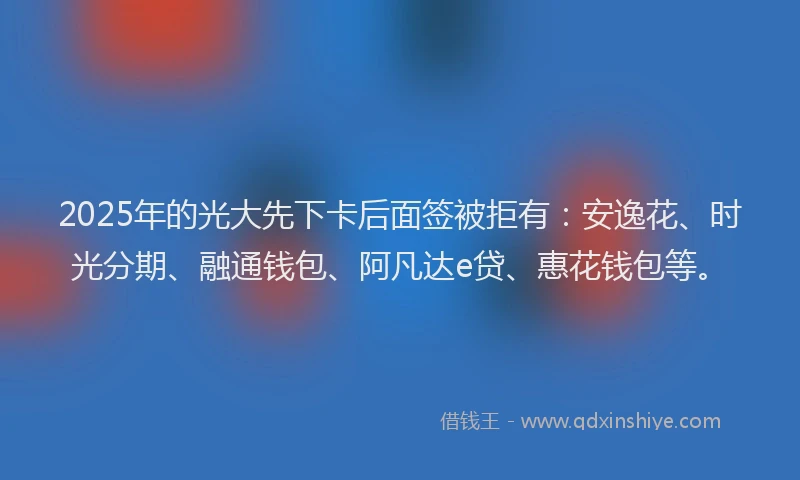 2025年的光大先下卡后面签被拒有：安逸花、时光分期、融通钱包、阿凡达e贷、惠花钱包等。