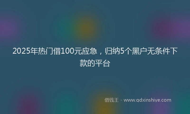 2025年热门借100元应急，归纳5个黑户无条件下款的平台
