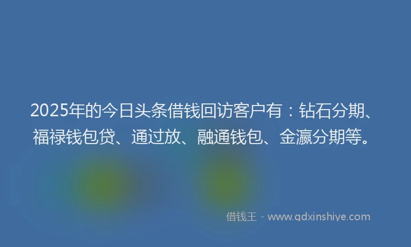 2025年的今日头条借钱回访客户有：钻石分期、福禄钱包贷、通过放、融通钱包、金瀛分期等。