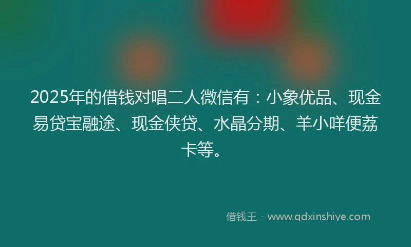 2025年的借钱对唱二人微信有：小象优品、现金易贷宝融途、现金侠贷、水晶分期、羊小咩便荔卡等。